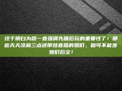沅江终于明白为啥一直强调先睡后玩的重要性了！那些天天凌晨三点还带娃直播的姐们，咱可不能步她们后尘！
